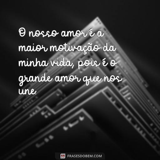  O nosso amor é a maior motivação da minha vida, pois é o grande amor que nos une.