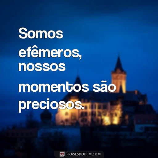  Somos efêmeros, nossos momentos são preciosos.