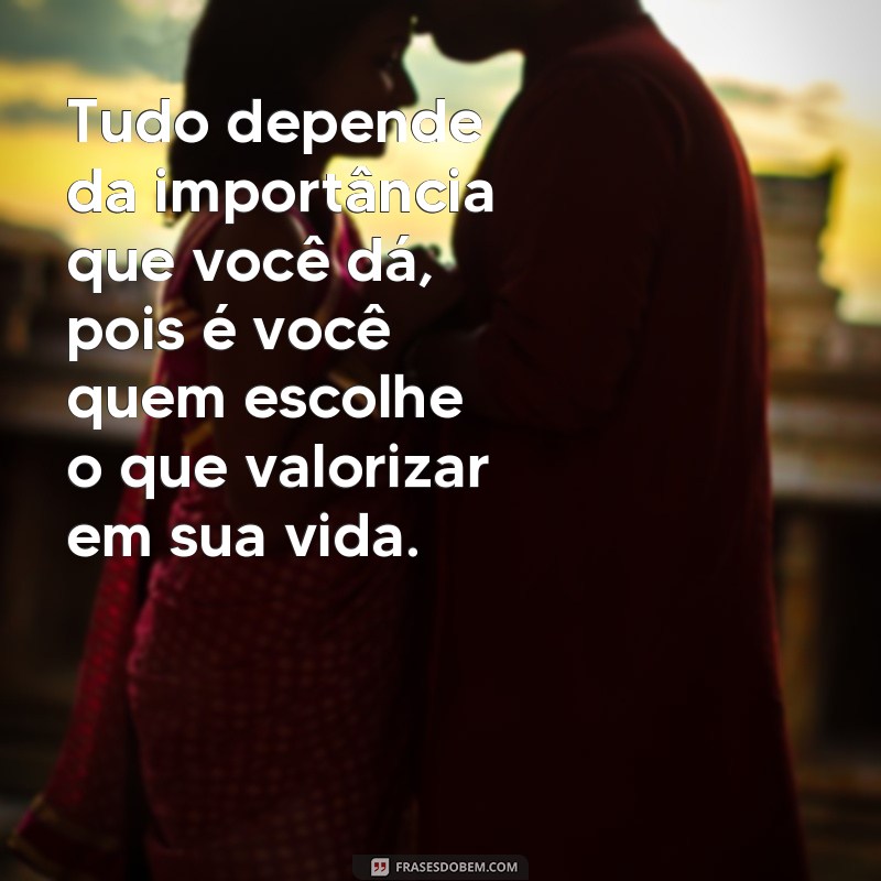 frases tudo depende da importância que você dá Tudo depende da importância que você dá, pois é você quem escolhe o que valorizar em sua vida.