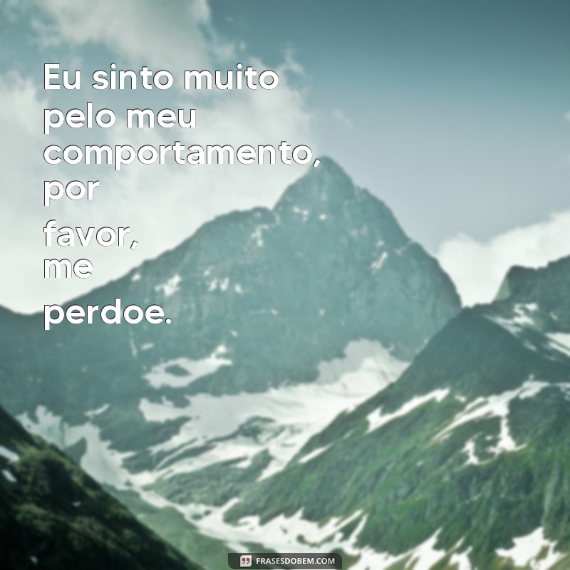 frases texto de pedido de desculpas Eu sinto muito pelo meu comportamento, por favor, me perdoe.