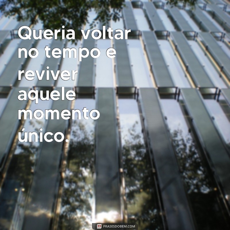 frases queria voltar no tempo Queria voltar no tempo e reviver aquele momento único.