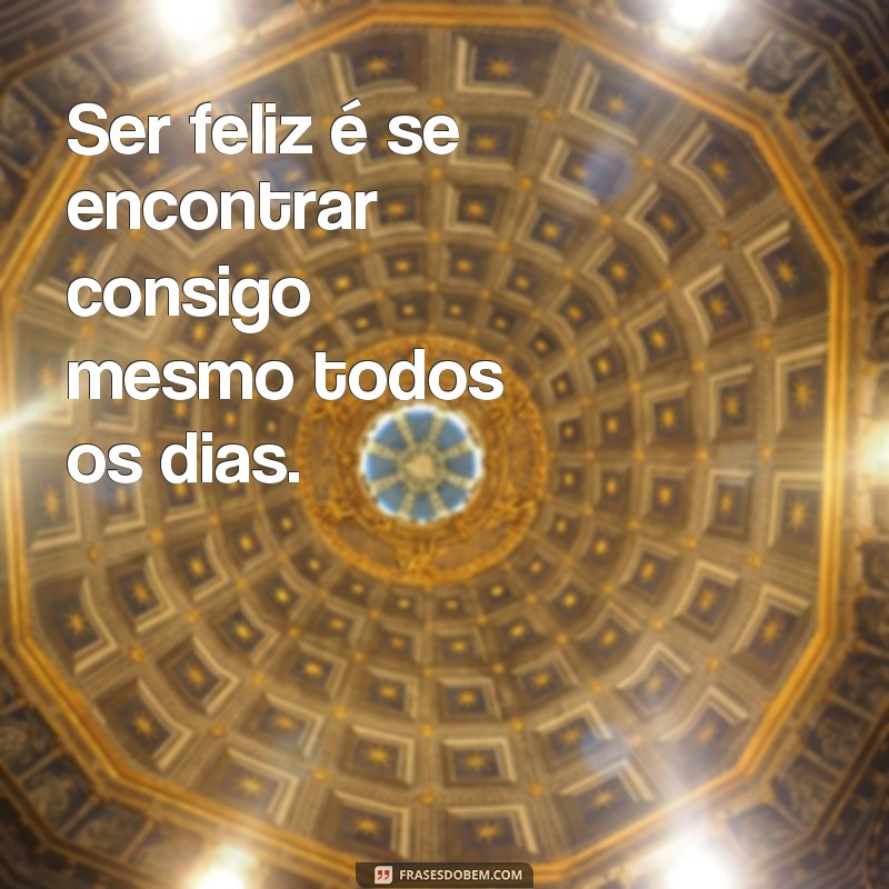 frases ser feliz é se encontrar Ser feliz é se encontrar consigo mesmo todos os dias.