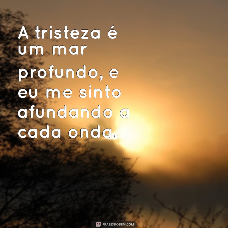 frases de estar triste A tristeza é um mar profundo, e eu me sinto afundando a cada onda.