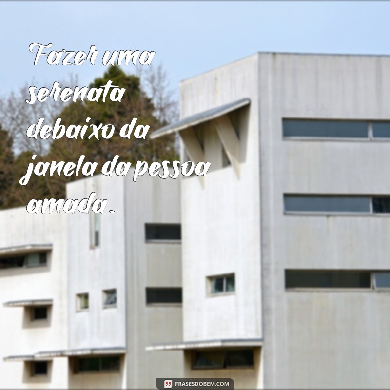 loucuras de amor exemplos Fazer uma serenata debaixo da janela da pessoa amada.