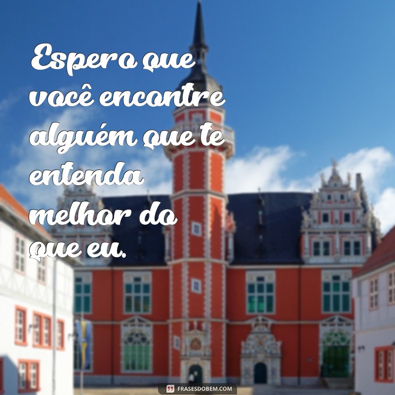 frases indireta para ex Espero que você encontre alguém que te entenda melhor do que eu.