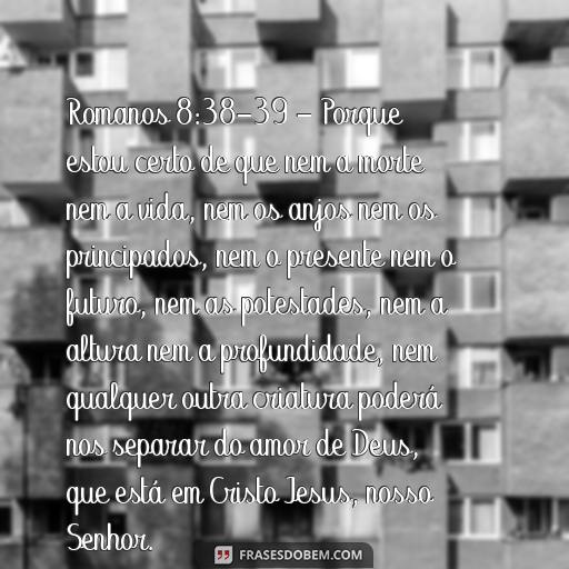 Esperança: Versículos da Bíblia para Inspirar e Encorajar Romanos 8:38-39 - Porque estou certo de que nem a morte nem a vida, nem os anjos nem os principados, nem o presente nem o futuro, nem as potestades, nem a altura nem a profundidade, nem qualquer outra criatura poderá nos separar do amor de Deus, que está em Cristo Jesus, nosso Senhor.