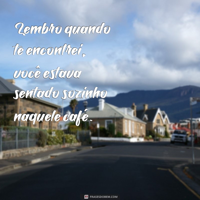 frases lembro quando te encontrei Lembro quando te encontrei, você estava sentado sozinho naquele café.