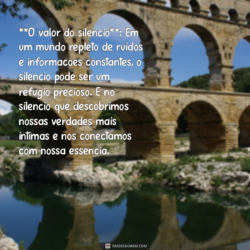 textos de reflexão **O valor do silêncio**: Em um mundo repleto de ruídos e informações constantes, o silêncio pode ser um refúgio precioso. É no silêncio que descobrimos nossas verdades mais íntimas e nos conectamos com nossa essência.