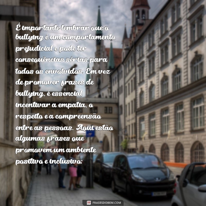 frases para bullying É importante lembrar que o bullying é um comportamento prejudicial e pode ter consequências sérias para todos os envolvidos. Em vez de promover frases de bullying, é essencial incentivar a empatia, o respeito e a compreensão entre as pessoas. Aqui estão algumas frases que promovem um ambiente positivo e inclusivo: