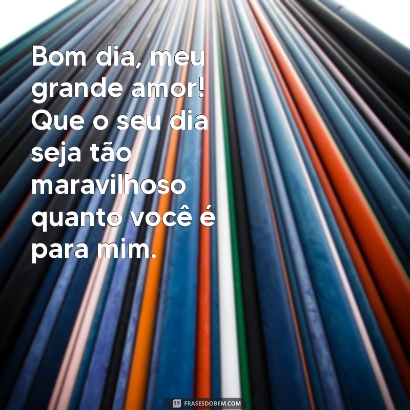 bom dia para um grande amor Bom dia, meu grande amor! Que o seu dia seja tão maravilhoso quanto você é para mim.