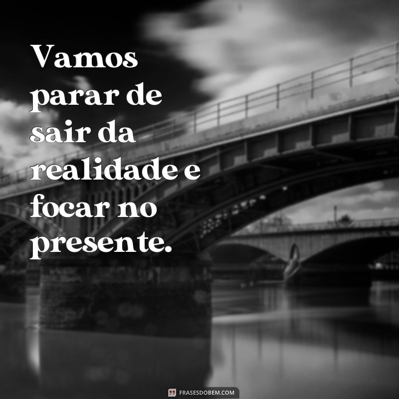 frases para de ser doida Vamos parar de sair da realidade e focar no presente.