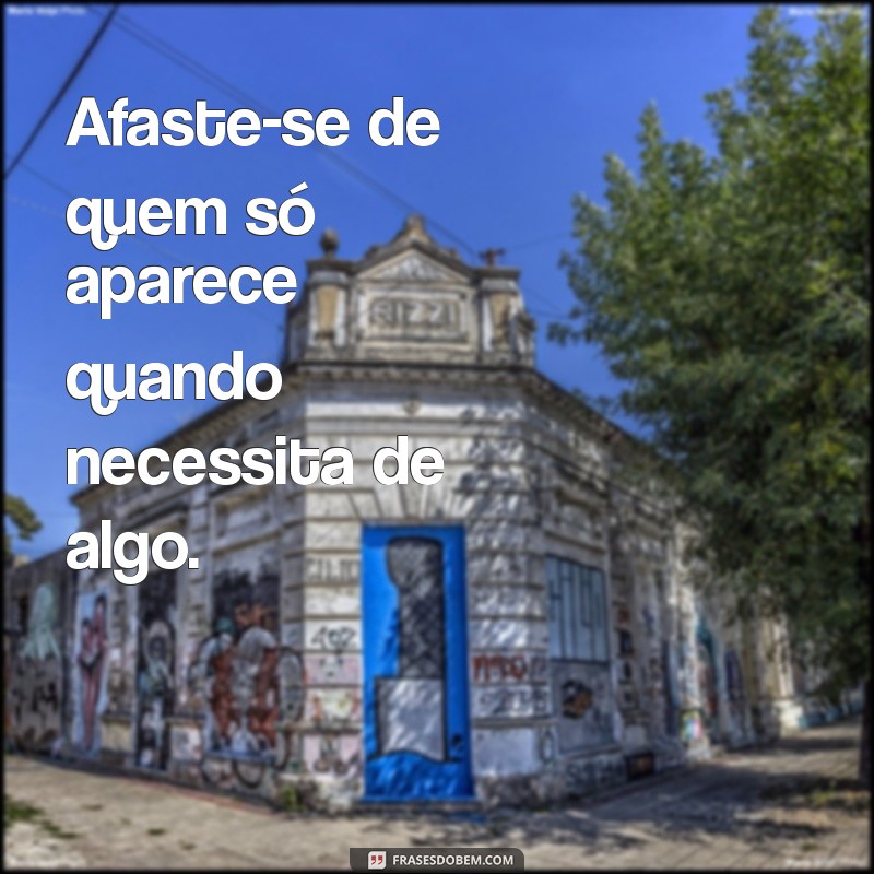 se afaste de pessoas que so te procuram quando precisam Afaste-se de quem só aparece quando necessita de algo.