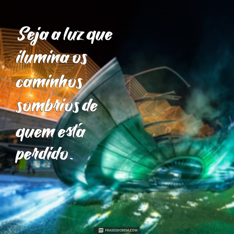 frases sobre ser luz na vida das pessoas Seja a luz que ilumina os caminhos sombrios de quem está perdido.