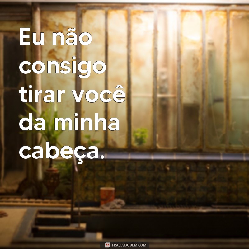 frases de interesse amoroso Eu não consigo tirar você da minha cabeça.