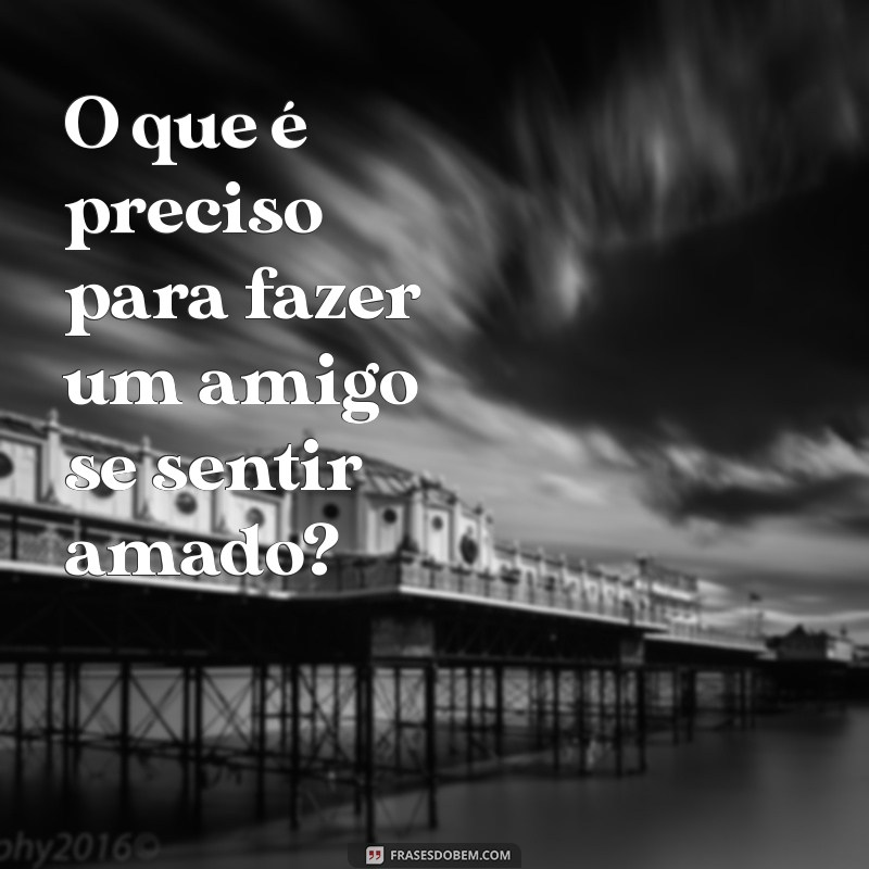 o que é preciso para fazer O que é preciso para fazer um amigo se sentir amado?