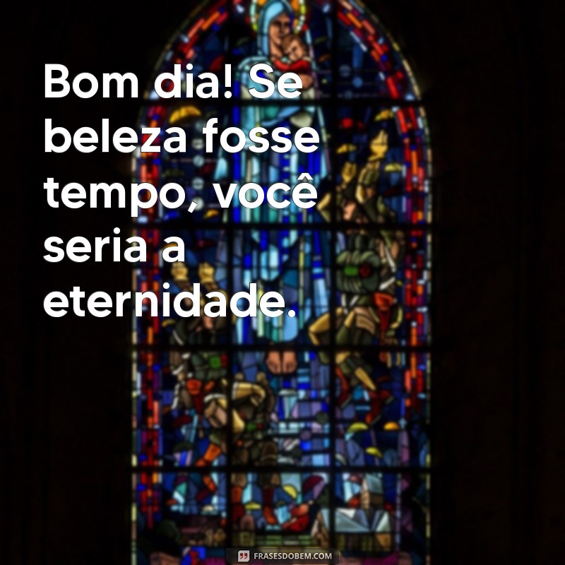 bom dia cantadas Bom dia! Se beleza fosse tempo, você seria a eternidade.