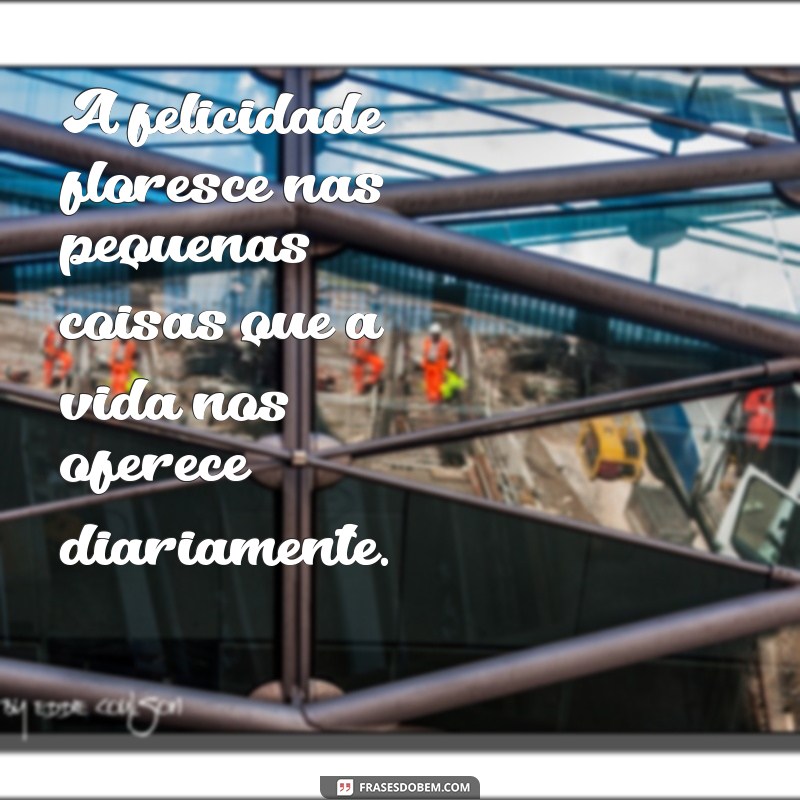 mensagem de estar feliz com a vida A felicidade floresce nas pequenas coisas que a vida nos oferece diariamente.