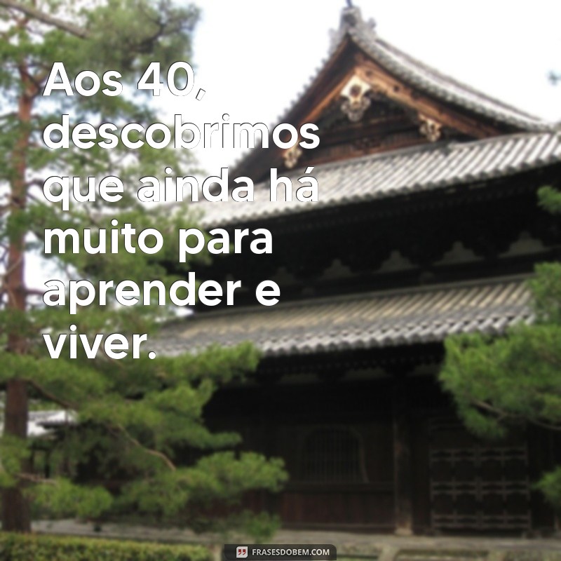 frases 40 anos Aos 40, descobrimos que ainda há muito para aprender e viver.