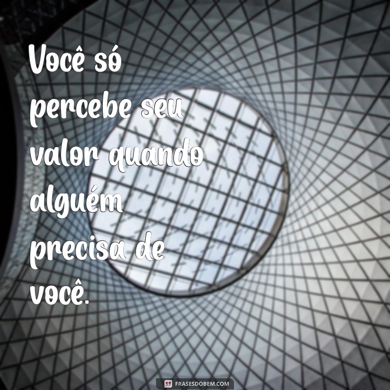 frases vc so tem valor quando precisa Você só percebe seu valor quando alguém precisa de você.