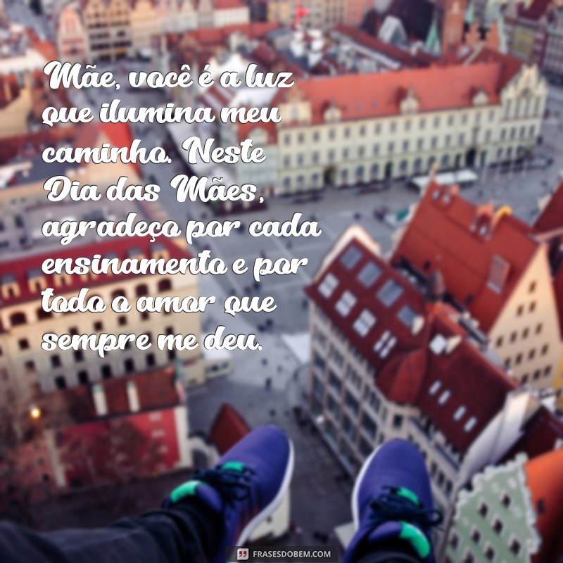 texto sobre dia das mães Mãe, você é a luz que ilumina meu caminho. Neste Dia das Mães, agradeço por cada ensinamento e por todo o amor que sempre me deu.