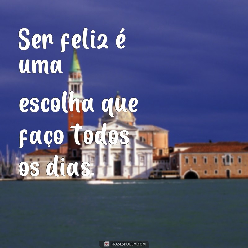 frases ser feliz frases Ser feliz é uma escolha que faço todos os dias.