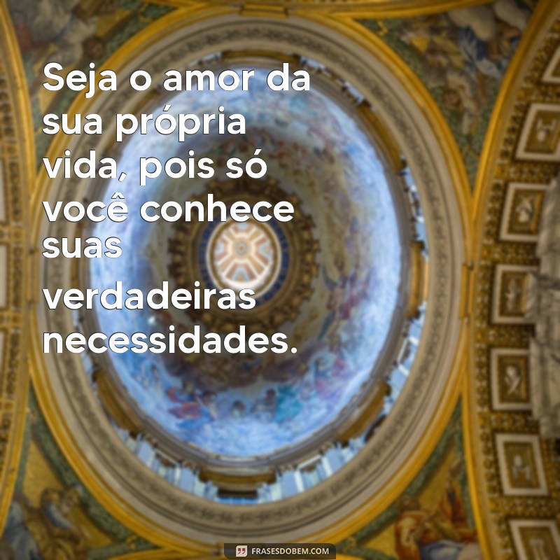 seja o amor da sua vida Seja o amor da sua própria vida, pois só você conhece suas verdadeiras necessidades.