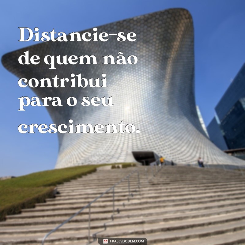 se afaste de pessoas que não te acrescenta em nada Distancie-se de quem não contribui para o seu crescimento.