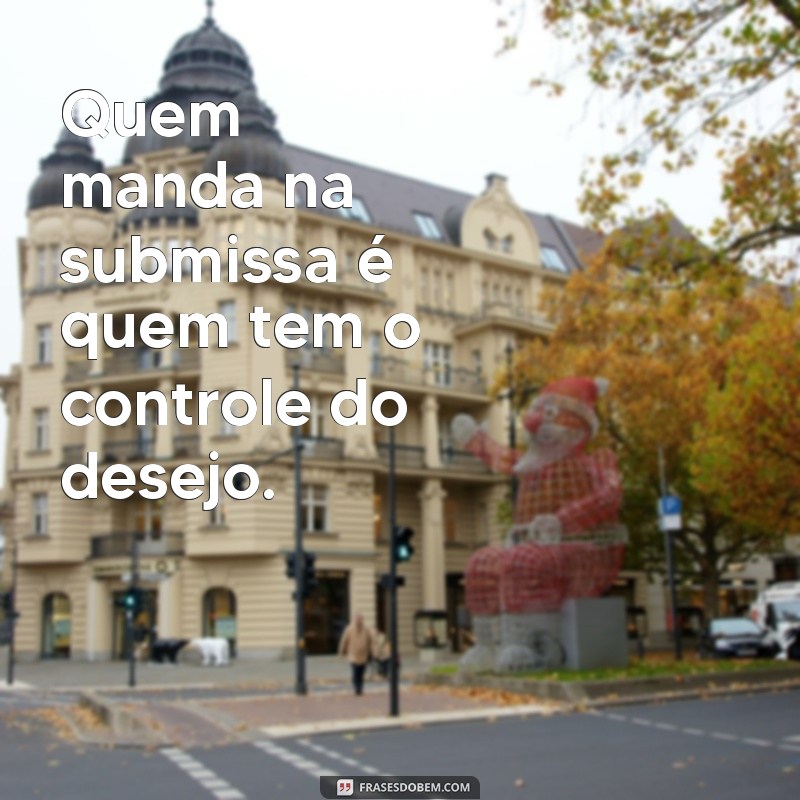 quem manda na submissa Quem manda na submissa é quem tem o controle do desejo.