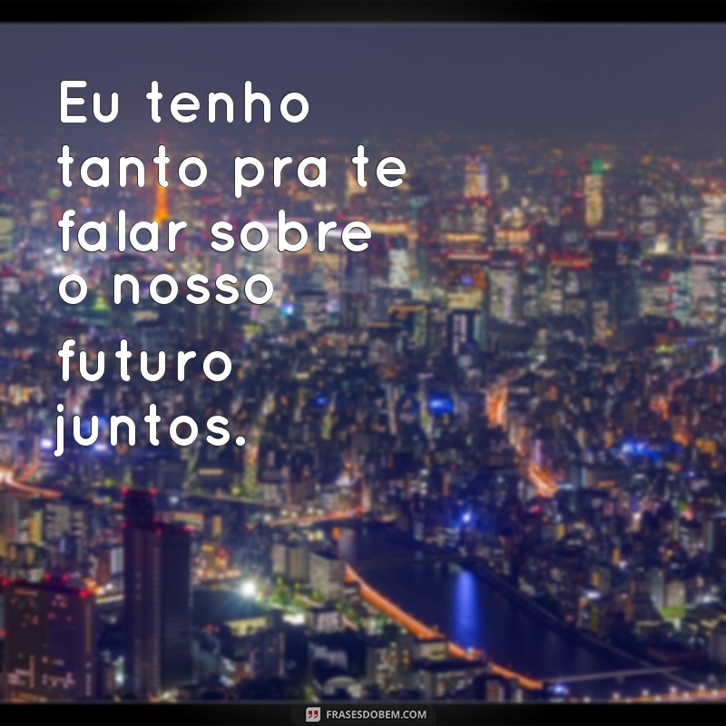 frases eu tenho tanto pra te falar Eu tenho tanto pra te falar sobre o nosso futuro juntos.