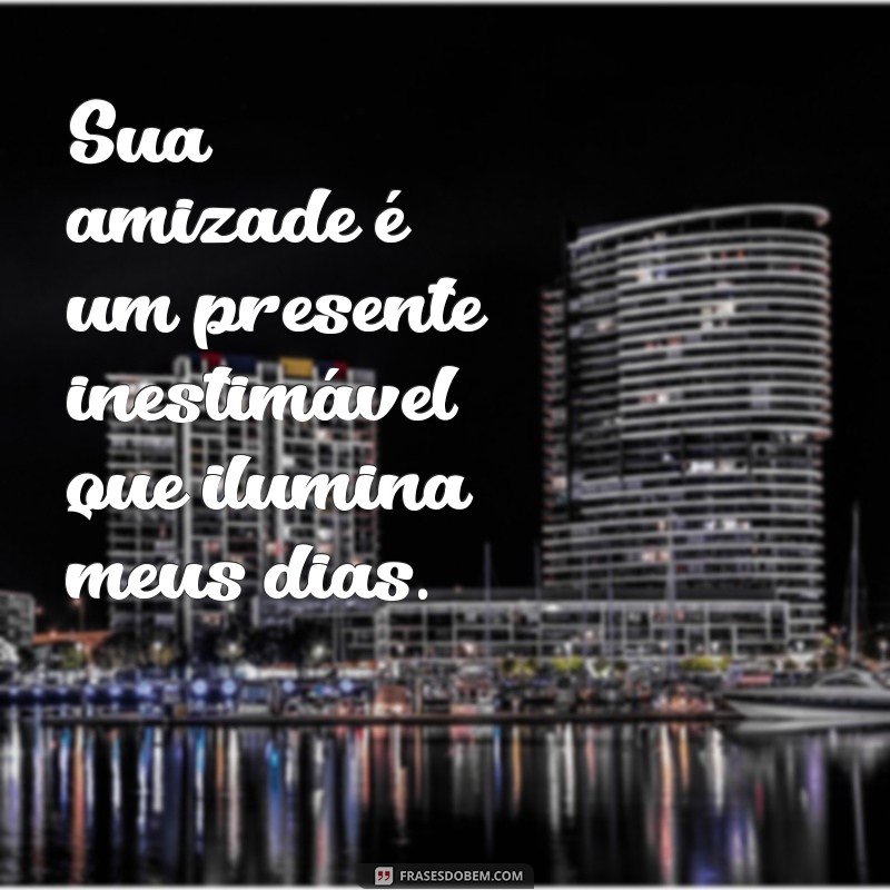 elogios para amiga Sua amizade é um presente inestimável que ilumina meus dias.