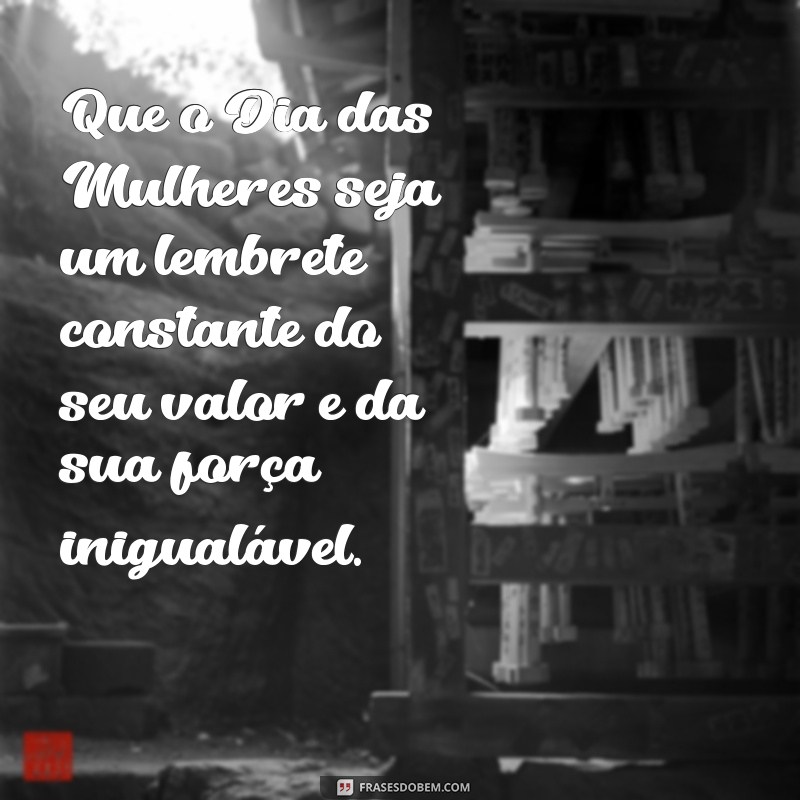 mensagem especial para o dia das mulheres Que o Dia das Mulheres seja um lembrete constante do seu valor e da sua força inigualável.