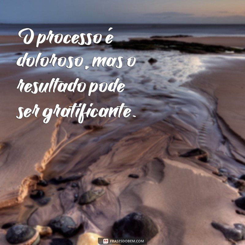 o processo é doloroso O processo é doloroso, mas o resultado pode ser gratificante.