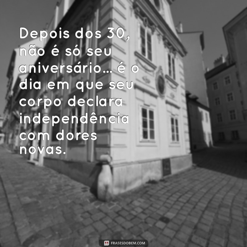 depois dos 30 frases engraçadas Depois dos 30, não é só seu aniversário... é o dia em que seu corpo declara independência com dores novas.