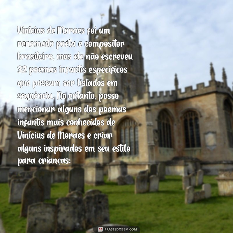 poemas infantis de vinícius de moraes Vinícius de Moraes foi um renomado poeta e compositor brasileiro, mas ele não escreveu 32 poemas infantis específicos que possam ser listados em sequência. No entanto, posso mencionar alguns dos poemas infantis mais conhecidos de Vinícius de Moraes e criar alguns inspirados em seu estilo para crianças: