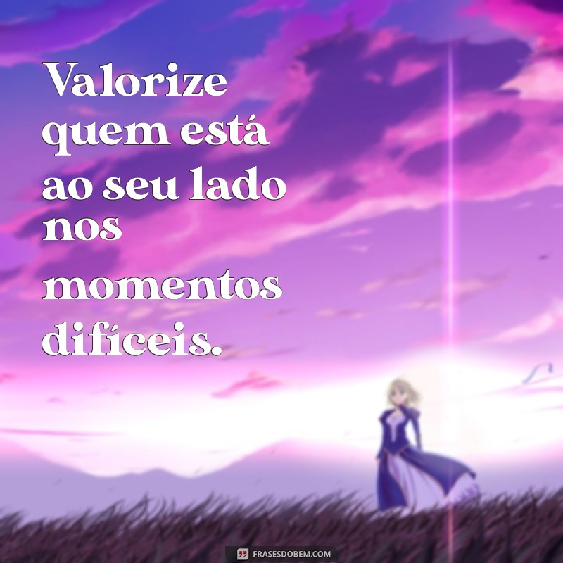 se importe com quem se importa com você Valorize quem está ao seu lado nos momentos difíceis.