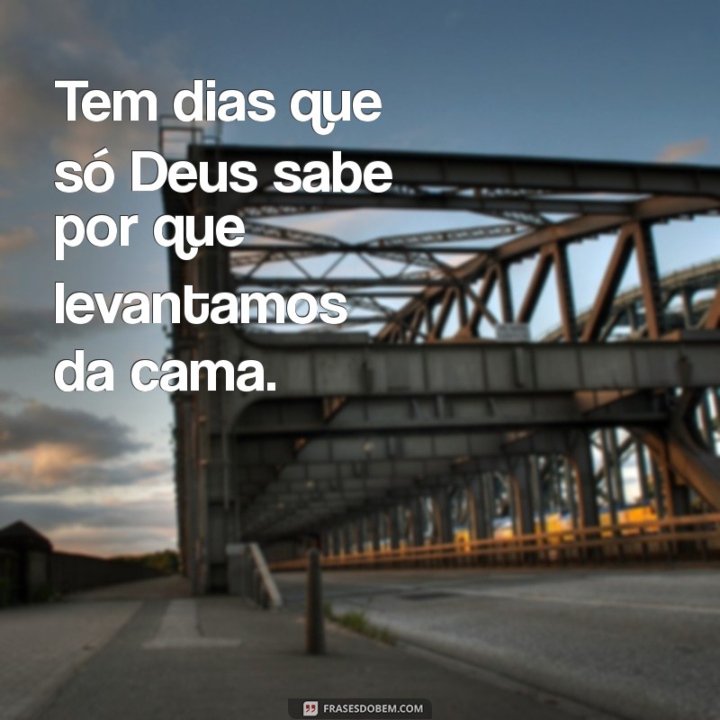 tem dias que só deus sabe Tem dias que só Deus sabe por que levantamos da cama.