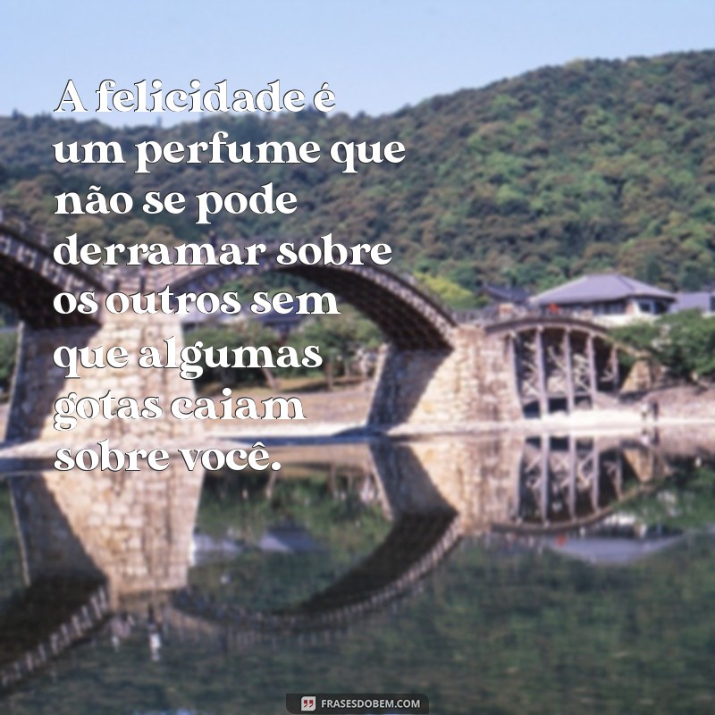 frases feliz com a vida A felicidade é um perfume que não se pode derramar sobre os outros sem que algumas gotas caiam sobre você.