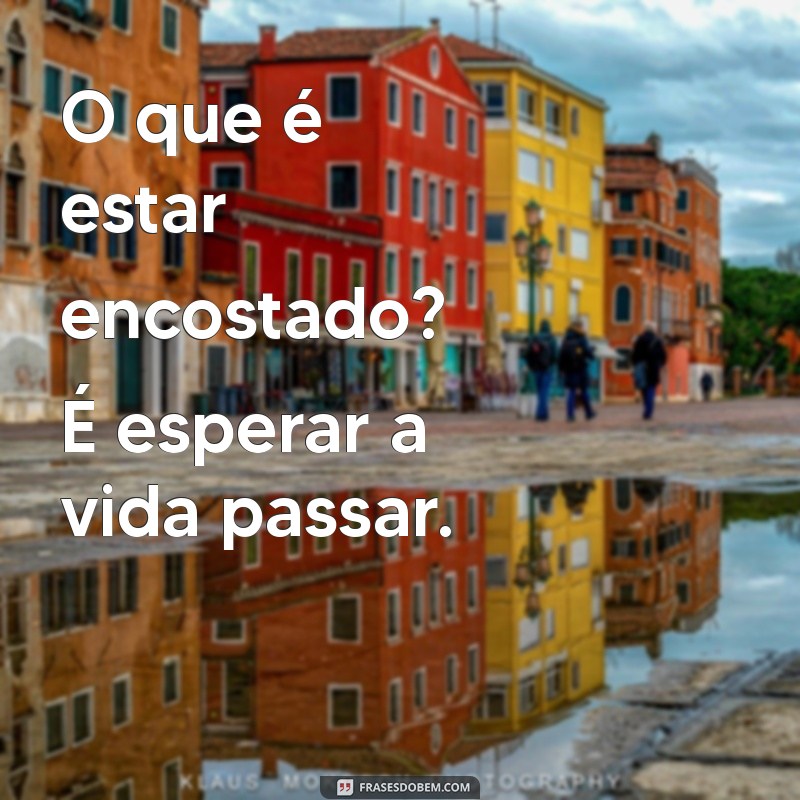 pessoas encostadas O que é estar encostado? É esperar a vida passar.