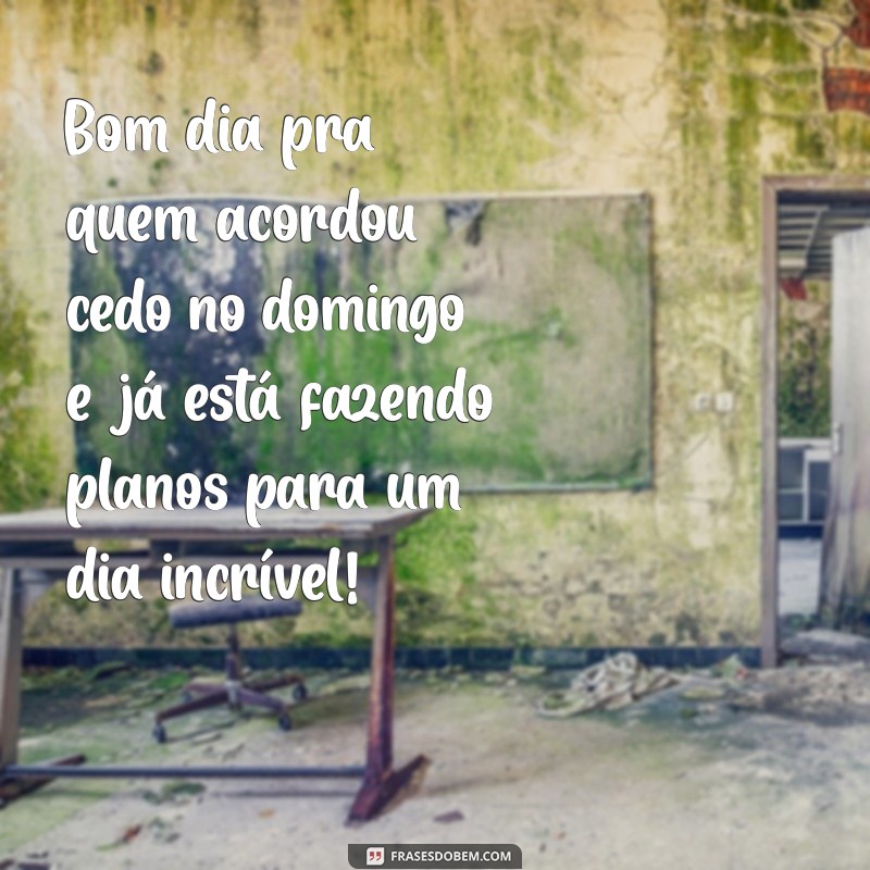 bom dia pra quem acordou cedo no domingo Bom dia pra quem acordou cedo no domingo e já está fazendo planos para um dia incrível!