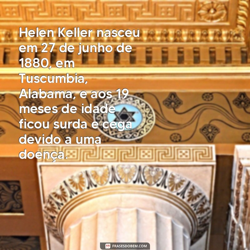 história de helen keller Helen Keller nasceu em 27 de junho de 1880, em Tuscumbia, Alabama, e aos 19 meses de idade ficou surda e cega devido a uma doença.