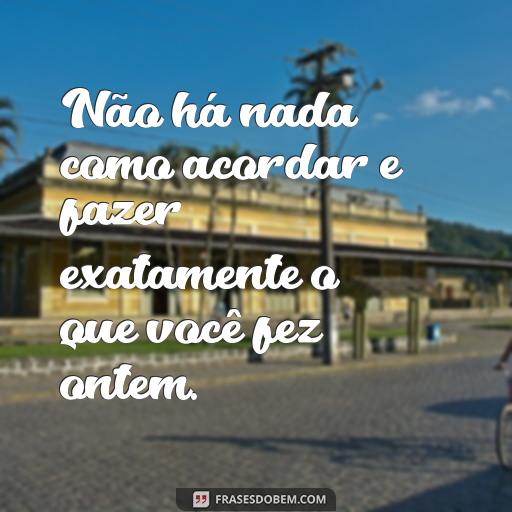 20 Frases Engraçadas Para Alegrar o Ambiente de Trabalho Não há nada como acordar e fazer exatamente o que você fez ontem.