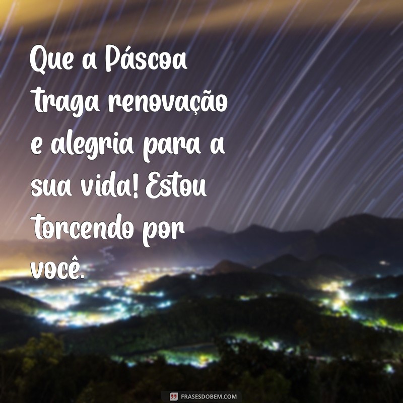 mensagem de pascoa para amigo Que a Páscoa traga renovação e alegria para a sua vida! Estou torcendo por você.