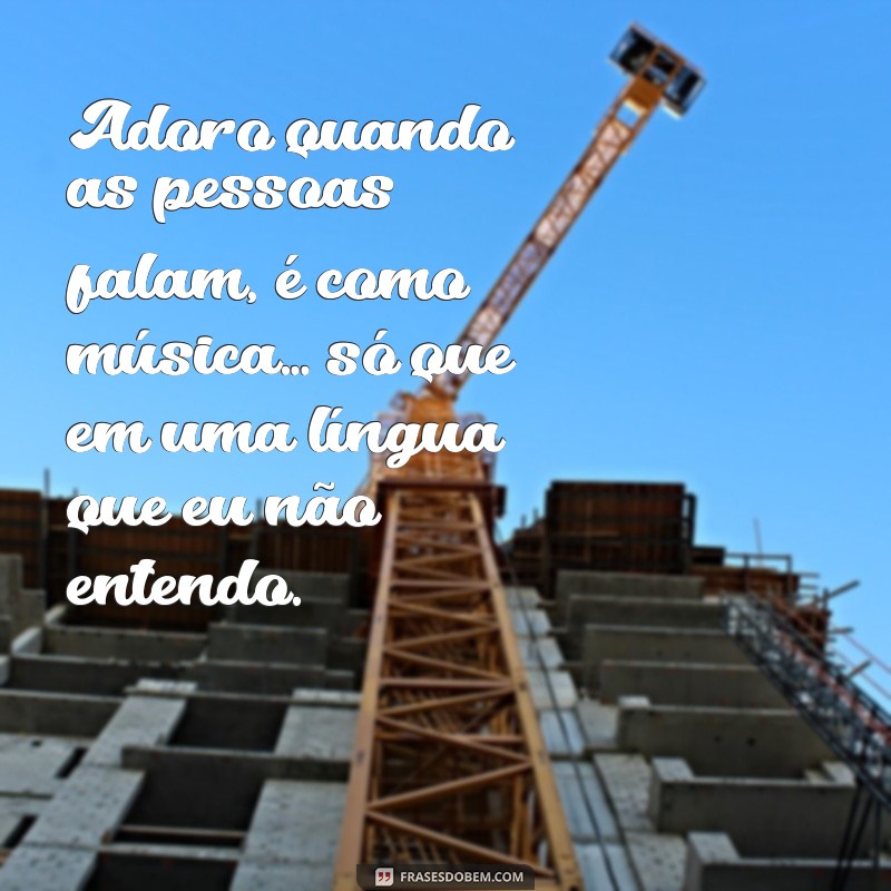 frases sarcástica Adoro quando as pessoas falam, é como música… só que em uma língua que eu não entendo.