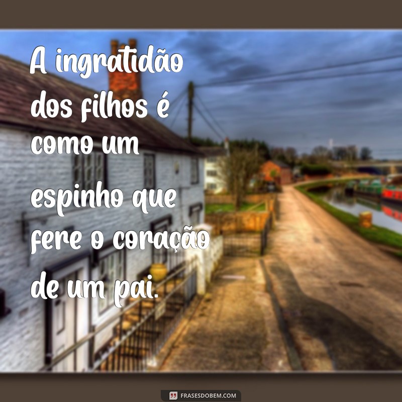 frases sobre ingratidão de filhos A ingratidão dos filhos é como um espinho que fere o coração de um pai.