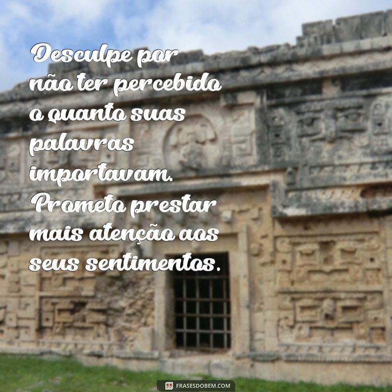 mensagem de pedido de desculpa para namorada Desculpe por não ter percebido o quanto suas palavras importavam. Prometo prestar mais atenção aos seus sentimentos.