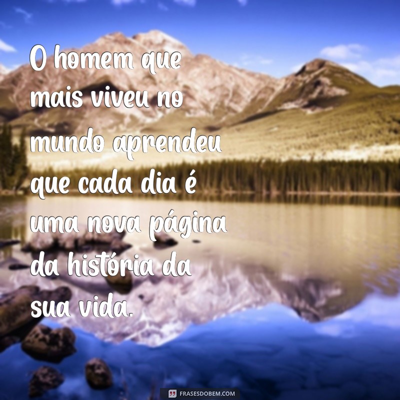 o homem que mais viveu no mundo O homem que mais viveu no mundo aprendeu que cada dia é uma nova página da história da sua vida.