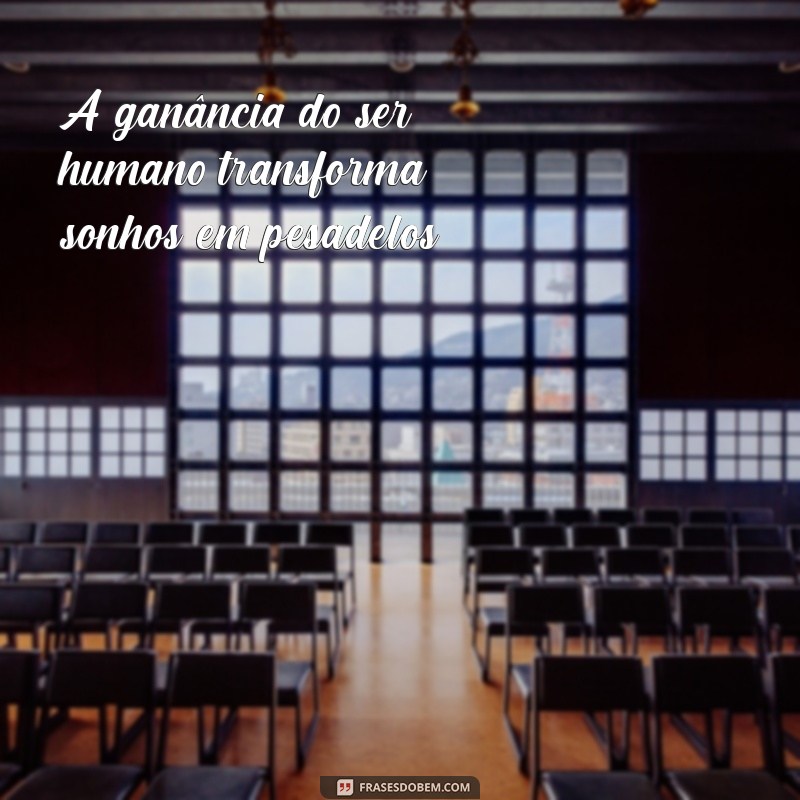 a ganância do ser humano A ganância do ser humano transforma sonhos em pesadelos.