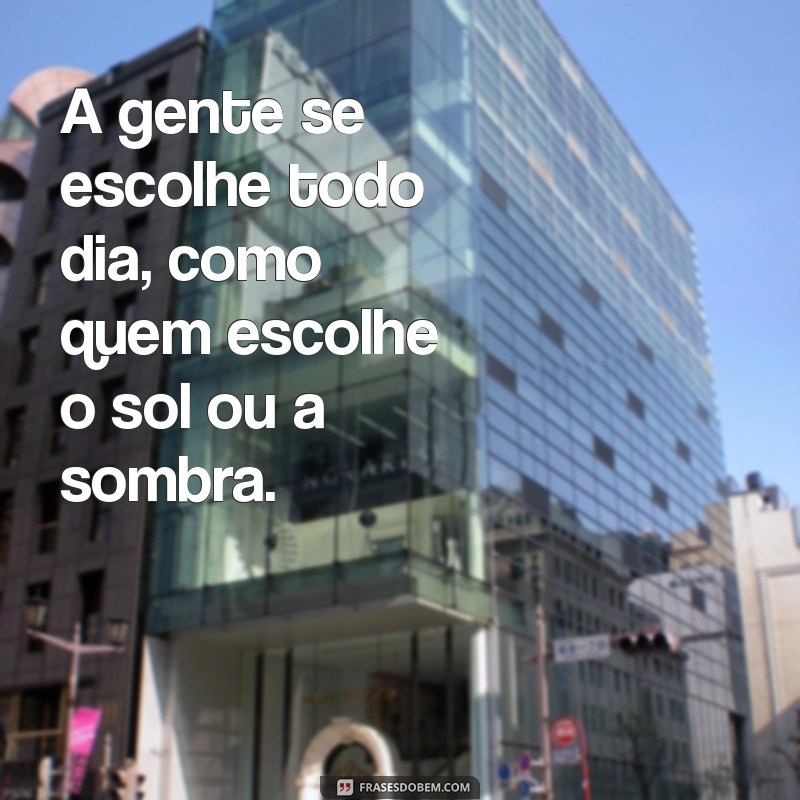 a gente se escolhe todo dia frases A gente se escolhe todo dia, como quem escolhe o sol ou a sombra.