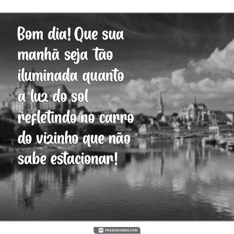 bom dia zueira Bom dia! Que sua manhã seja tão iluminada quanto a luz do sol refletindo no carro do vizinho que não sabe estacionar!