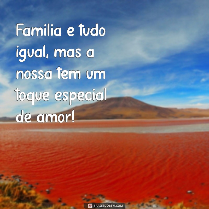 família é tudo igual mas a nossa é mais legal Família é tudo igual, mas a nossa tem um toque especial de amor!